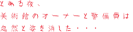 とある夜、美術館のオーナーと警備員は忽然と姿を消した…