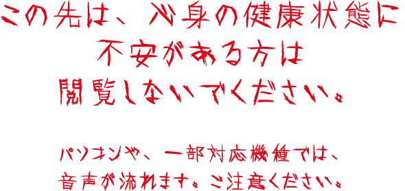 この先は、心身の健康状態に不安がある方は閲覧しないでください。パソコンや、一部対応機種では、音声が流れます。ご注意ください。